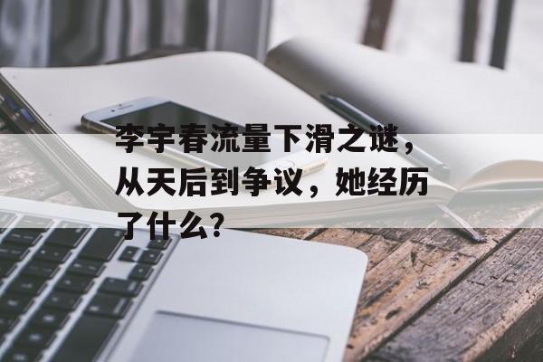 李宇春流量下滑之谜,从天后到争议,她经历了什么? 李宇春流量下滑之谜,从天后到争议,她经历了什么?