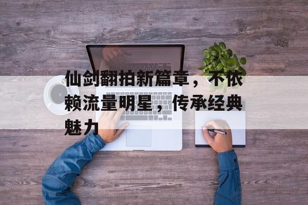 仙剑翻拍新篇章,不依赖流量明星,传承经典魅力 仙剑翻拍新篇章,不依赖流量明星,传承经典魅力
