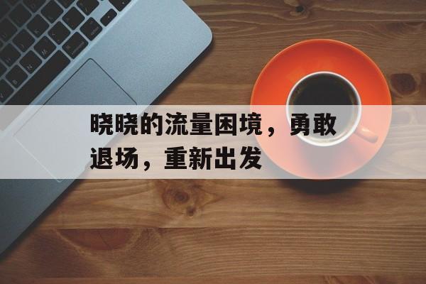 晓晓的流量困境,勇敢退场,重新出发 晓晓的流量困境,勇敢退场,重新出发
