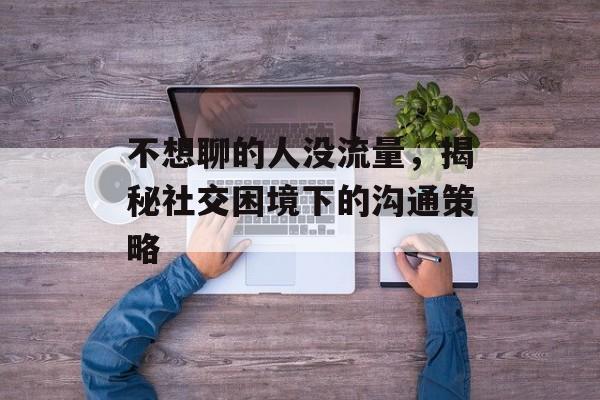 不想聊的人没流量,揭秘社交困境下的沟通策略 不想聊的人没流量,揭秘社交困境下的沟通策略