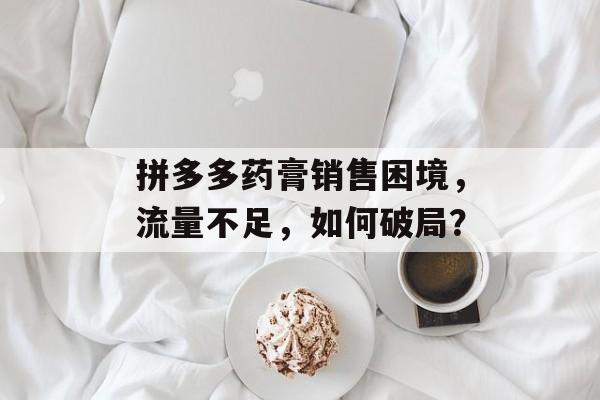 拼多多药膏销售困境,流量不足,如何破局? 拼多多药膏销售困境,流量不足,如何破局?
