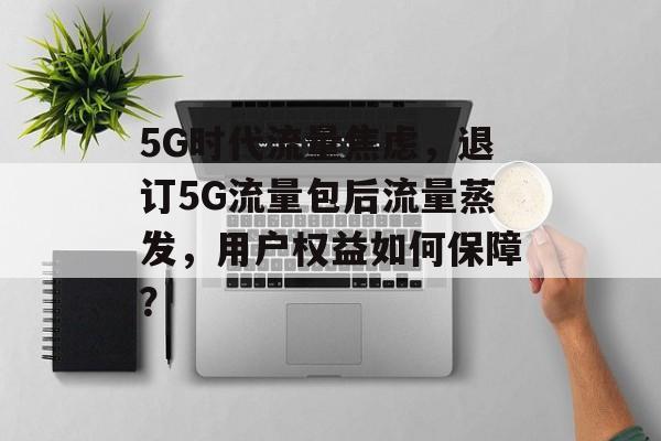 5G时代流量焦虑,退订5G流量包后流量蒸发,用户权益如何保障? 5G时代流量焦虑,退订5G流量包后流量蒸发,用户权益如何保障?