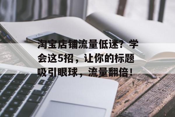 淘宝店铺流量低迷?学会这5招,让你的标题吸引眼球,流量翻倍! 淘宝店铺流量低迷?学会这5招,让你的标题吸引眼球,流量翻倍!