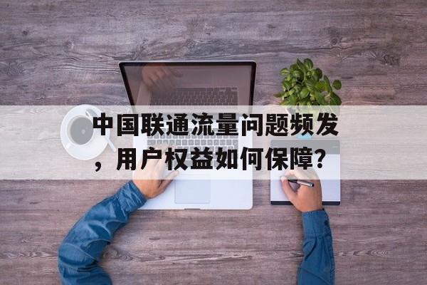 中国联通流量问题频发，用户权益如何保障？