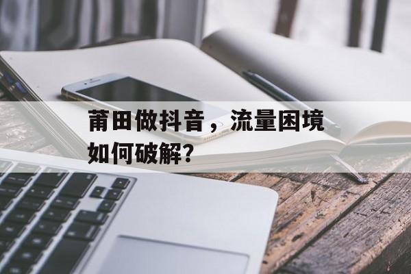 莆田做抖音,流量困境如何破解? 莆田做抖音,流量困境如何破解?
