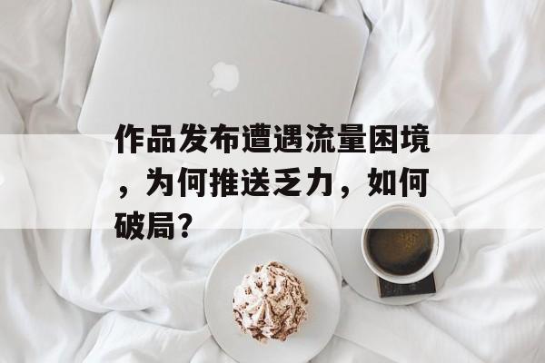 作品发布遭遇流量困境,为何推送乏力,如何破局? 作品发布遭遇流量困境,为何推送乏力,如何破局?