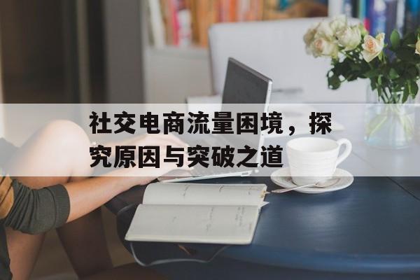 社交电商流量困境，探究原因与突破之道