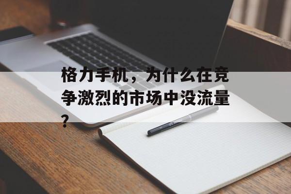 格力手机,为什么在竞争激烈的市场中没流量? 格力手机,为什么在竞争激烈的市场中没流量?