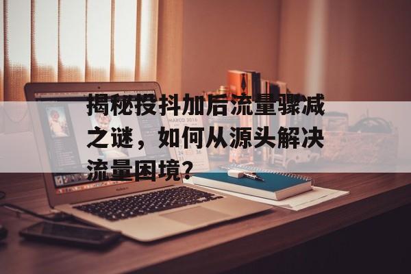 揭秘投抖加后流量骤减之谜，如何从源头解决流量困境？