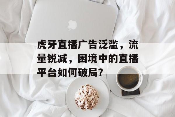 虎牙直播广告泛滥,流量锐减,困境中的直播平台如何破局? 虎牙直播广告泛滥,流量锐减,困境中的直播平台如何破局?