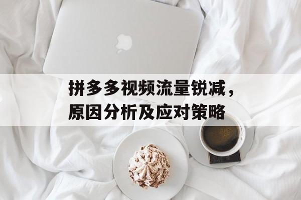 拼多多视频流量锐减,原因分析及应对策略 拼多多视频流量锐减,原因分析及应对策略