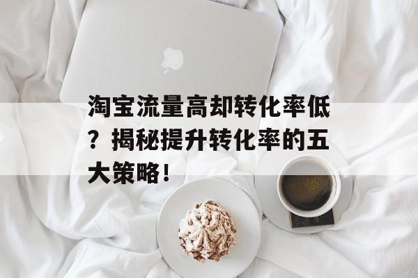 淘宝流量高却转化率低?揭秘提升转化率的五大策略! 淘宝流量高却转化率低?揭秘提升转化率的五大策略!