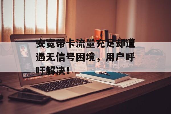 安宽带卡流量充足却遭遇无信号困境,用户呼吁解决! 安宽带卡流量充足却遭遇无信号困境,用户呼吁解决!