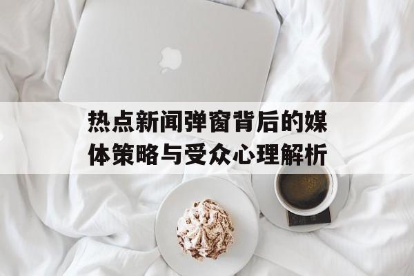 热点新闻弹窗背后的媒体策略与受众心理解析 热点新闻弹窗背后的媒体策略与受众心理解析