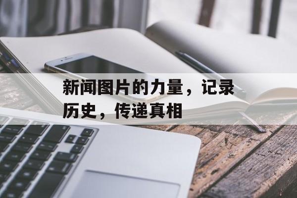 新闻图片的力量,记录历史,传递真相 新闻图片的力量,记录历史,传递真相