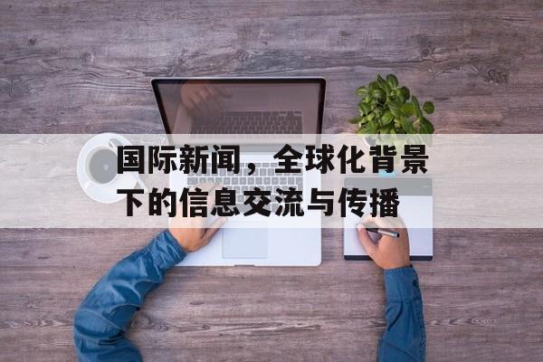国际新闻，全球化背景下的信息交流与传播