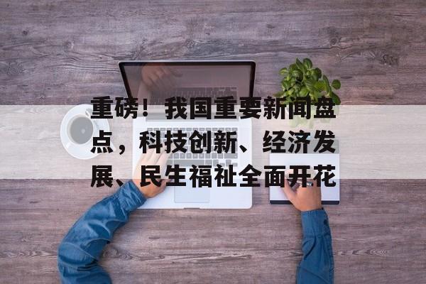 重磅!我国重要新闻盘点,科技创新、经济发展、民生福祉全面开花 重磅!我国重要新闻盘点,科技创新、经济发展、民生福祉全面开花