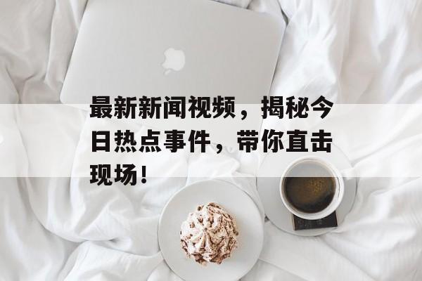 最新新闻视频,揭秘今日热点事件,带你直击现场! 最新新闻视频,揭秘今日热点事件,带你直击现场!