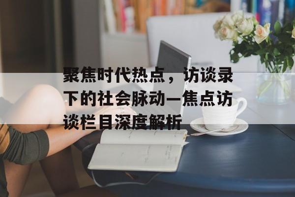 聚焦时代热点,访谈录下的社会脉动—焦点访谈栏目深度解析 聚焦时代热点,访谈录下的社会脉动—焦点访谈栏目深度解析