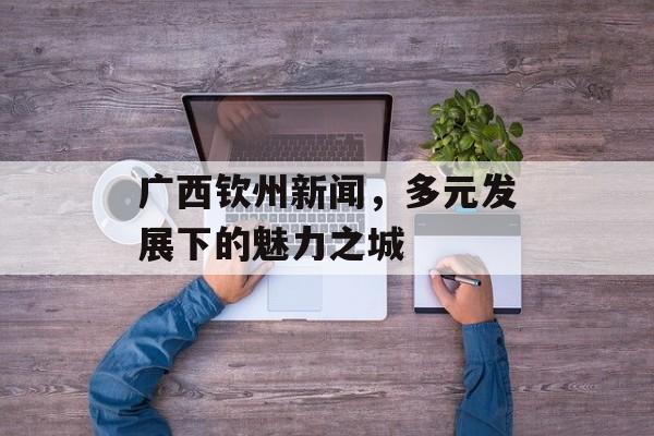 广西钦州新闻,多元发展下的魅力之城 广西钦州新闻,多元发展下的魅力之城