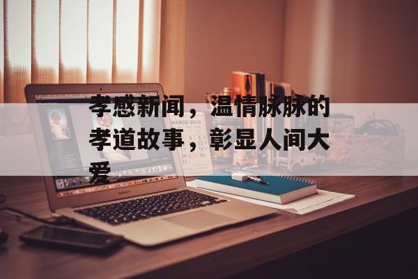 孝感新闻，温情脉脉的孝道故事，彰显人间大爱