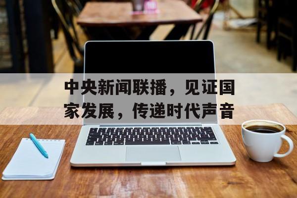 中央新闻联播,见证国家发展,传递时代声音 中央新闻联播,见证国家发展,传递时代声音