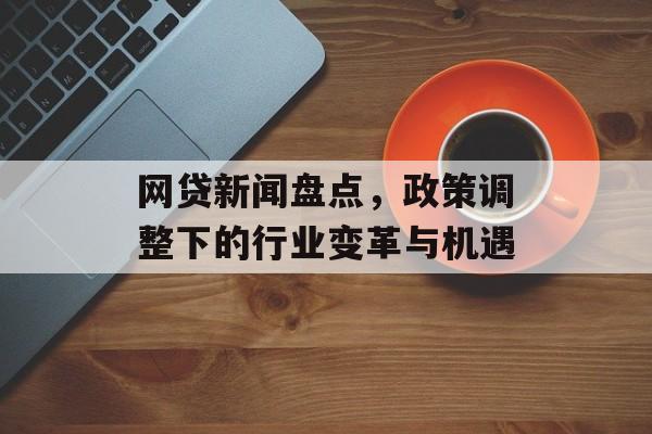 网贷新闻盘点，政策调整下的行业变革与机遇