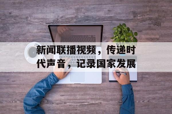 新闻联播视频，传递时代声音，记录国家发展