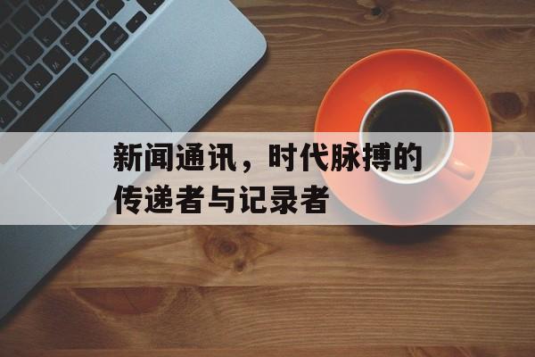 新闻通讯,时代脉搏的传递者与记录者 新闻通讯,时代脉搏的传递者与记录者