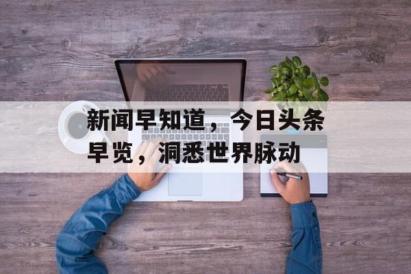 新闻早知道,今日头条早览,洞悉世界脉动 新闻早知道,今日头条早览,洞悉世界脉动