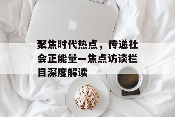 聚焦时代热点,传递社会正能量—焦点访谈栏目深度解读 聚焦时代热点,传递社会正能量—焦点访谈栏目深度解读
