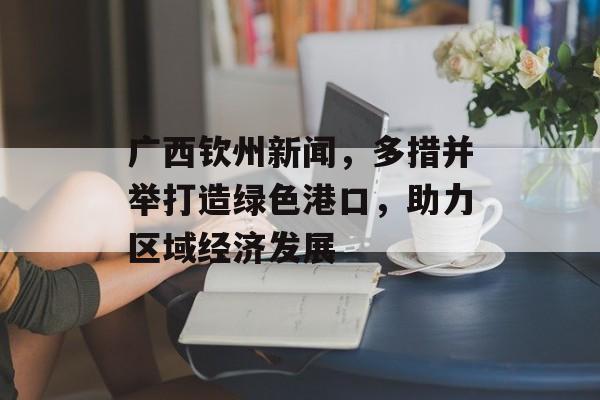 广西钦州新闻,多措并举打造绿色港口,助力区域经济发展 广西钦州新闻,多措并举打造绿色港口,助力区域经济发展