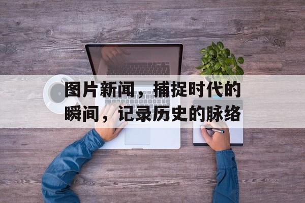 图片新闻,捕捉时代的瞬间,记录历史的脉络 图片新闻,捕捉时代的瞬间,记录历史的脉络