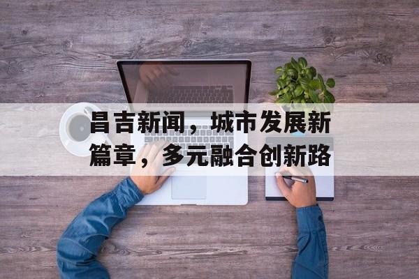 昌吉新闻,城市发展新篇章,多元融合创新路 昌吉新闻,城市发展新篇章,多元融合创新路