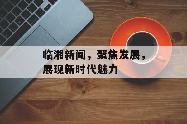 临湘新闻,聚焦发展,展现新时代魅力 临湘新闻,聚焦发展,展现新时代魅力
