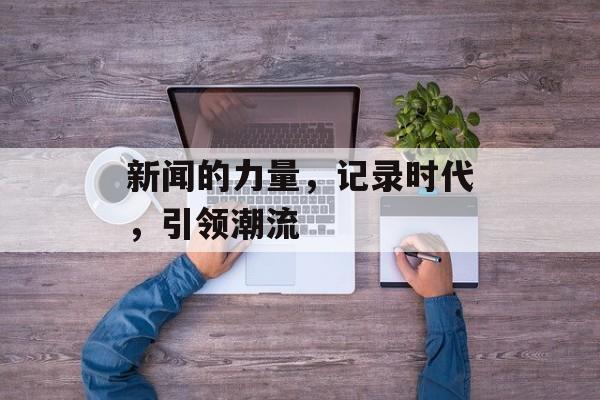 新闻的力量,记录时代,引领潮流 新闻的力量,记录时代,引领潮流