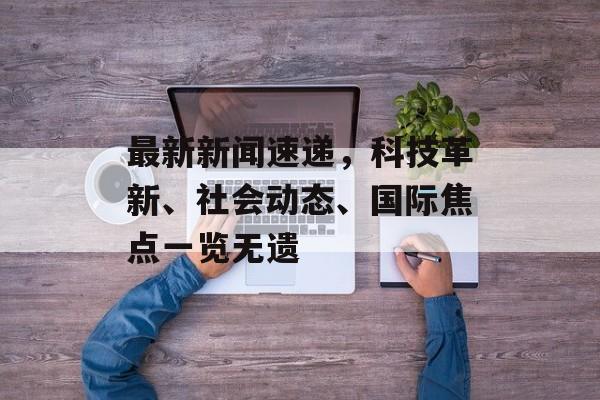 最新新闻速递,科技革新、社会动态、国际焦点一览无遗 最新新闻速递,科技革新、社会动态、国际焦点一览无遗