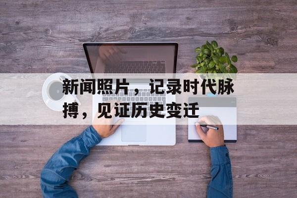 新闻照片,记录时代脉搏,见证历史变迁 新闻照片,记录时代脉搏,见证历史变迁
