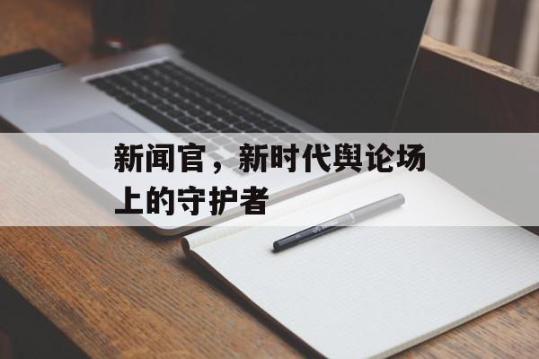 新闻官,新时代舆论场上的守护者 新闻官,新时代舆论场上的守护者