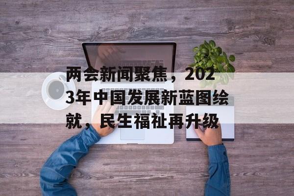 两会新闻聚焦,2023年中国发展新蓝图绘就,民生福祉再升级 两会新闻聚焦,2023年中国发展新蓝图绘就,民生福祉再升级