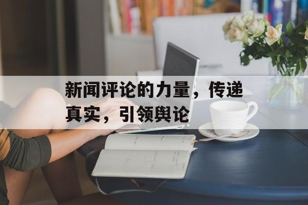 新闻评论的力量,传递真实,引领舆论 新闻评论的力量,传递真实,引领舆论