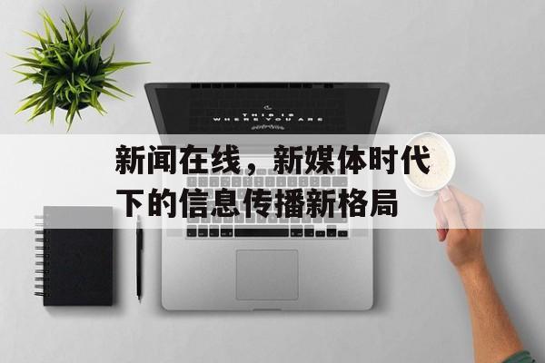 新闻在线,新媒体时代下的信息传播新格局 新闻在线,新媒体时代下的信息传播新格局