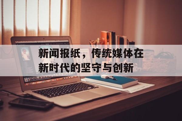 新闻报纸,传统媒体在新时代的坚守与创新 新闻报纸,传统媒体在新时代的坚守与创新
