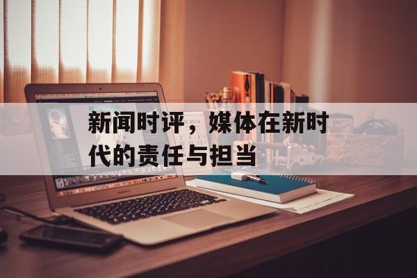 新闻时评,媒体在新时代的责任与担当 新闻时评,媒体在新时代的责任与担当