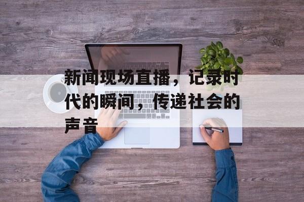 新闻现场直播，记录时代的瞬间，传递社会的声音