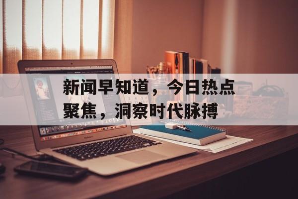 新闻早知道，今日热点聚焦，洞察时代脉搏