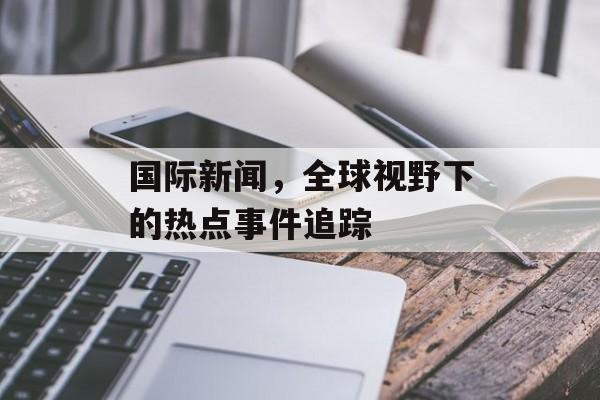 国际新闻,全球视野下的热点事件追踪 国际新闻,全球视野下的热点事件追踪