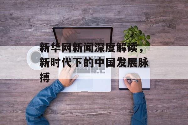 新华网新闻深度解读,新时代下的中国发展脉搏 新华网新闻深度解读,新时代下的中国发展脉搏