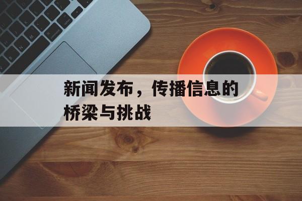 新闻发布,传播信息的桥梁与挑战 新闻发布,传播信息的桥梁与挑战