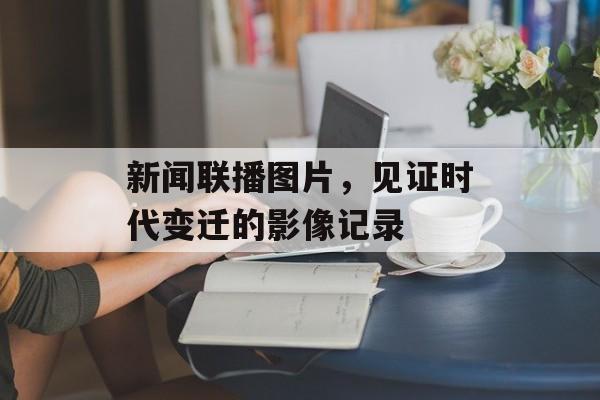 新闻联播图片,见证时代变迁的影像记录 新闻联播图片,见证时代变迁的影像记录